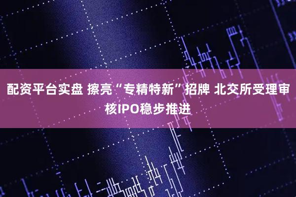 配资平台实盘 擦亮“专精特新”招牌 北交所受理审核IPO稳步推进