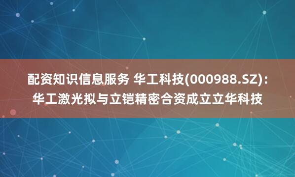 配资知识信息服务 华工科技(000988.SZ)：华工激光拟与立铠精密合资成立立华科技