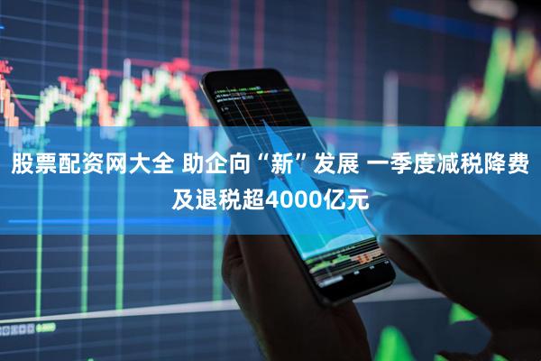 股票配资网大全 助企向“新”发展 一季度减税降费及退税超4000亿元