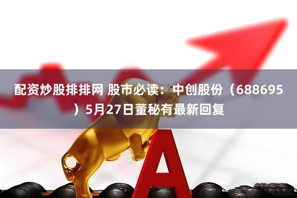 配资炒股排排网 股市必读：中创股份（688695）5月27日董秘有最新回复