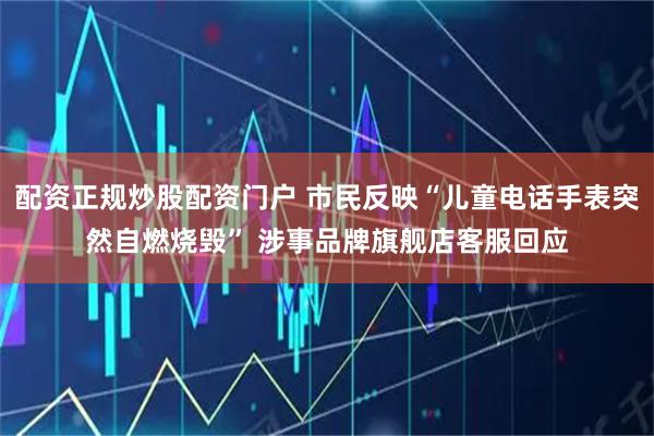 配资正规炒股配资门户 市民反映“儿童电话手表突然自燃烧毁” 涉事品牌旗舰店客服回应