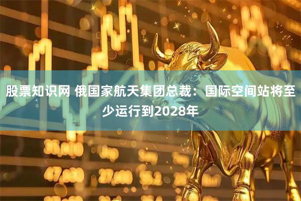 股票知识网 俄国家航天集团总裁：国际空间站将至少运行到2028年