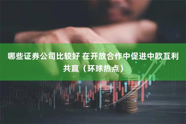 哪些证券公司比较好 在开放合作中促进中欧互利共赢（环球热点）