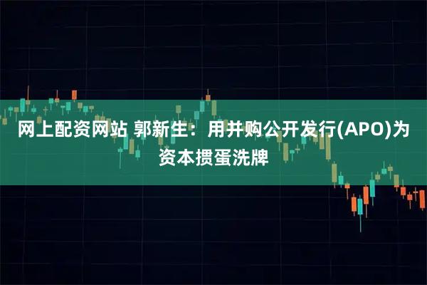 网上配资网站 郭新生：用并购公开发行(APO)为资本掼蛋洗牌