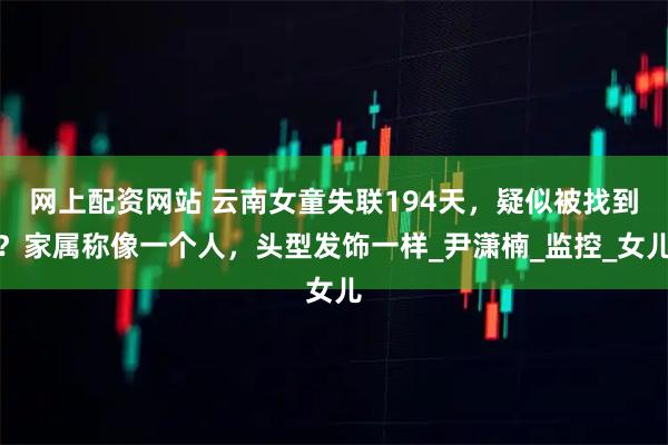网上配资网站 云南女童失联194天，疑似被找到？家属称像一个人，头型发饰一样_尹潇楠_监控_女儿