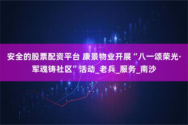 安全的股票配资平台 康景物业开展“八一颂荣光·军魂铸社区”活动_老兵_服务_南沙