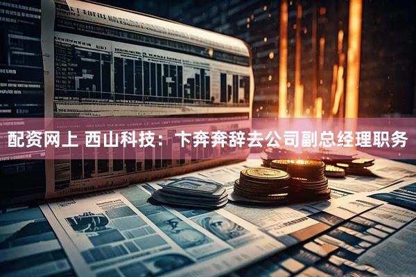 配资网上 西山科技：卞奔奔辞去公司副总经理职务