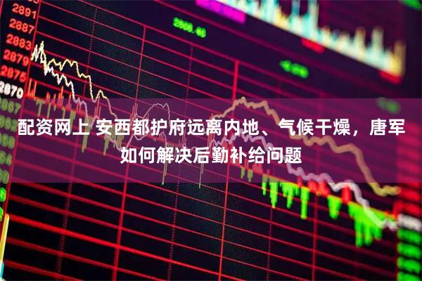 配资网上 安西都护府远离内地、气候干燥，唐军如何解决后勤补给问题