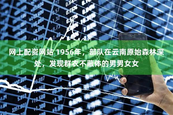网上配资网站 1956年，部队在云南原始森林深处，发现群衣不蔽体的男男女女